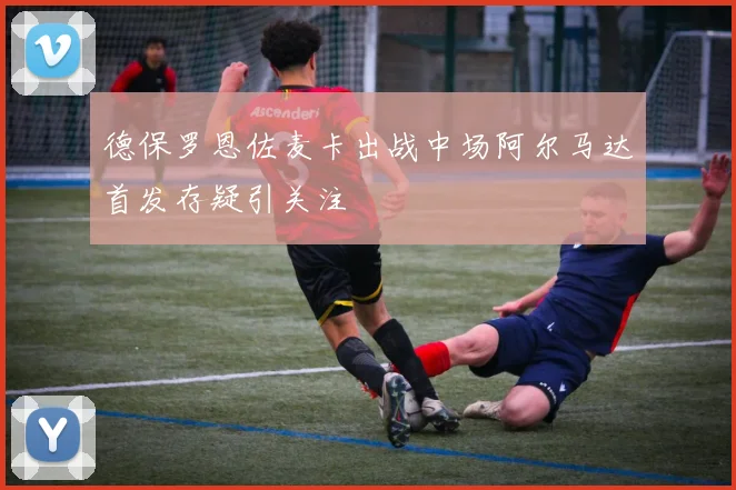 德保罗恩佐麦卡出战中场阿尔马达首发存疑引关注