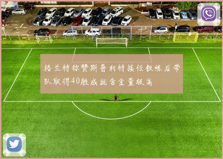 格兰特称赞斯普利特接任教练后带队取得40胜成就含金量极高
