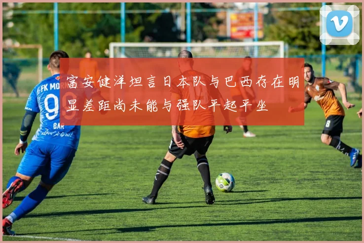 富安健洋坦言日本队与巴西存在明显差距尚未能与强队平起平坐