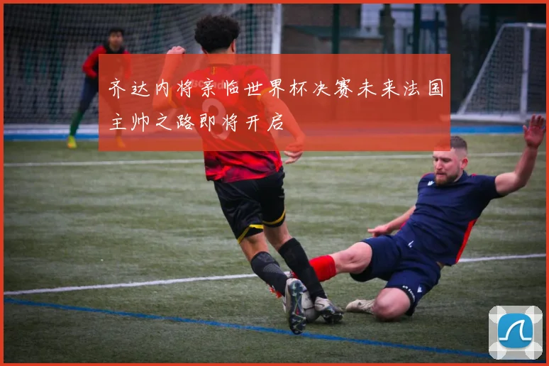 齐达内将亲临世界杯决赛未来法国主帅之路即将开启
