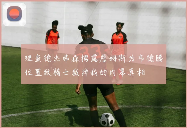 理查德杰弗森揭露詹姆斯为韦德腾位置致骑士裁掉我的内幕真相