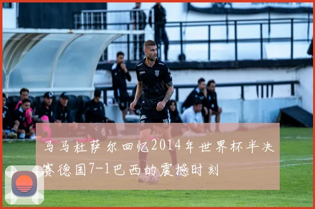 马马杜萨尔回忆2014年世界杯半决赛德国7-1巴西的震撼时刻