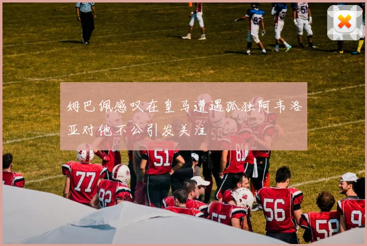 姆巴佩感叹在皇马遭遇孤独阿韦洛亚对他不公引发关注