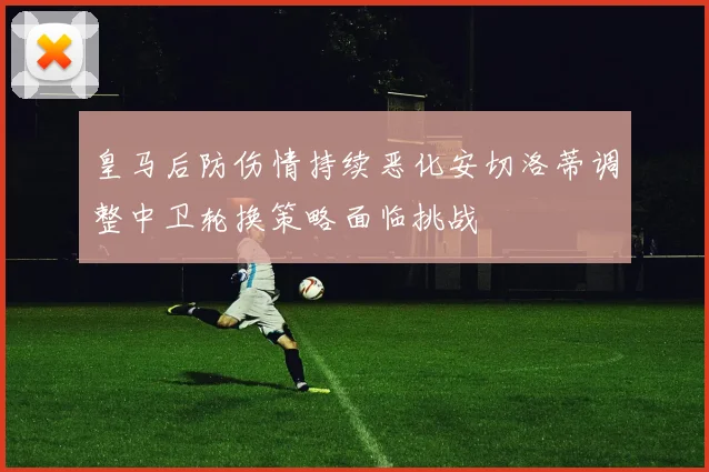 皇马后防伤情持续恶化安切洛蒂调整中卫轮换策略面临挑战
