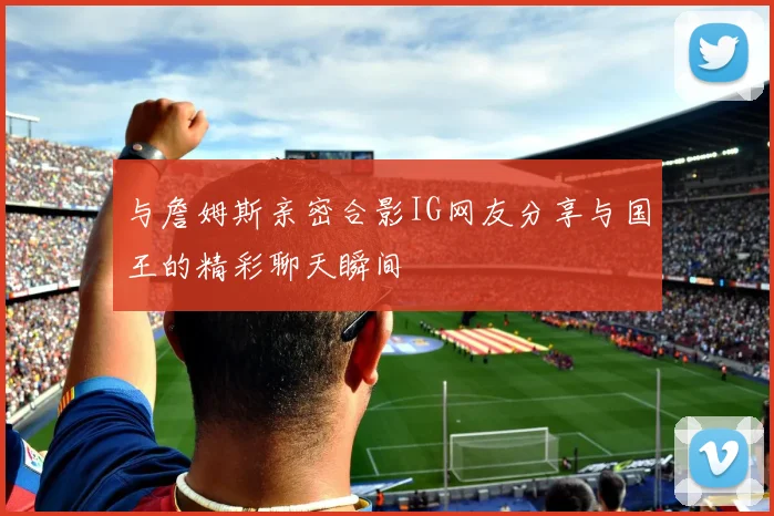 与詹姆斯亲密合影IG网友分享与国王的精彩聊天瞬间