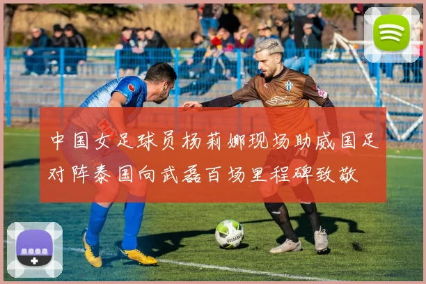 中国女足球员杨莉娜现场助威国足对阵泰国向武磊百场里程碑致敬
