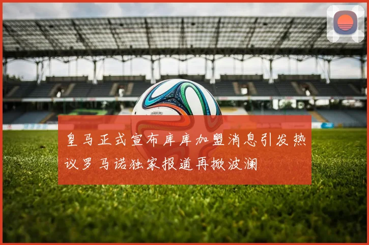 皇马正式宣布库库加盟消息引发热议罗马诺独家报道再掀波澜